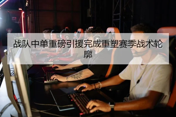 战队中单重磅引援完成重塑赛季战术轮廓